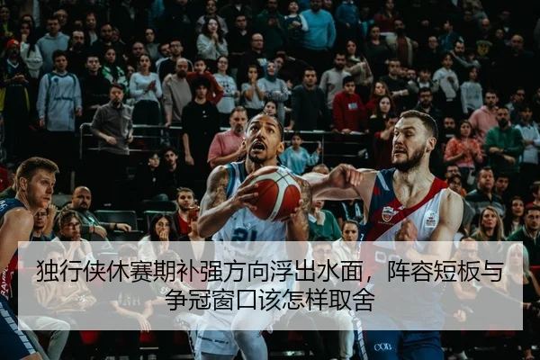 独行侠休赛期补强方向浮出水面，阵容短板与争冠窗口该怎样取舍